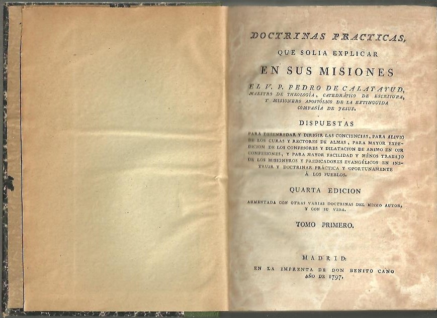 DOCTRINAS PRACTICAS, QUE SOLIA EXPLICAR EN SUS MISIONES EL V. P. PEDRO DE CALATAYUD [�] DISPUESTAS PARA DESENREDAR Y DIRIGIR LAS CONCIENCIAS, PARA ALIVIO DE LOS CURAS Y RECTORES DE ALMAS, PARA MAYOR EXPEDICION DE LOS CONFESORES Y DILATACION DE �