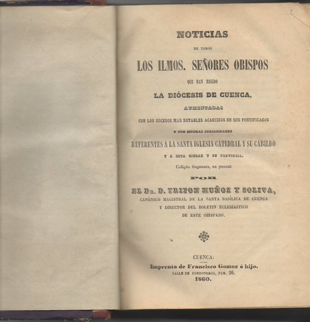 NOTICIAS DE TODOS LOS ILMOS. SE�ORES OBISPOS QUE HAN REGIDO LA DIOCESIS DE CUENCA, AUMENTADAS CON LOS SUCESOS MAS NOTABLES ACAECIDOS EN US PONTIFICADOS Y CON MUCHAS CURIOSIDADES REFERENTES A LA SANTA IGLESIA CATEDRAL Y SU CABILDO Y A ESTA CIUDAD...